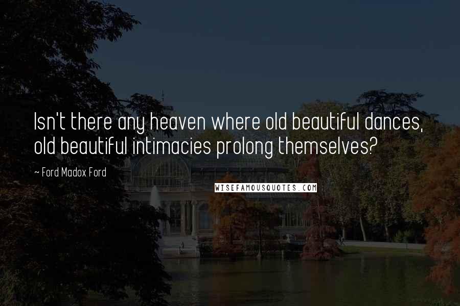 Ford Madox Ford Quotes: Isn't there any heaven where old beautiful dances, old beautiful intimacies prolong themselves?