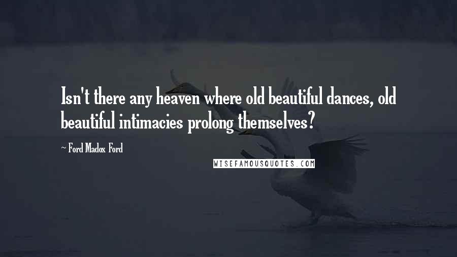 Ford Madox Ford Quotes: Isn't there any heaven where old beautiful dances, old beautiful intimacies prolong themselves?