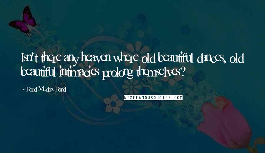 Ford Madox Ford Quotes: Isn't there any heaven where old beautiful dances, old beautiful intimacies prolong themselves?