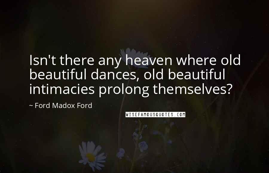 Ford Madox Ford Quotes: Isn't there any heaven where old beautiful dances, old beautiful intimacies prolong themselves?