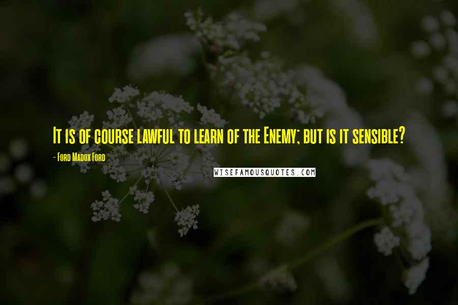 Ford Madox Ford Quotes: It is of course lawful to learn of the Enemy; but is it sensible?