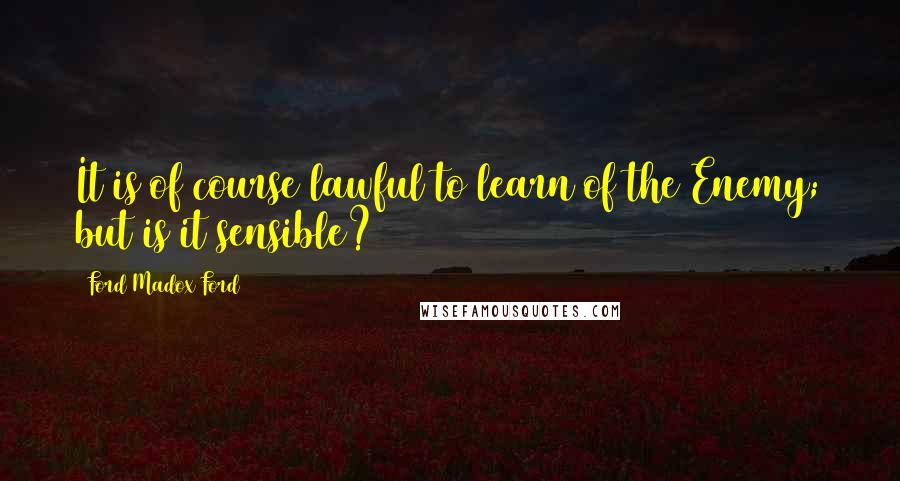 Ford Madox Ford Quotes: It is of course lawful to learn of the Enemy; but is it sensible?