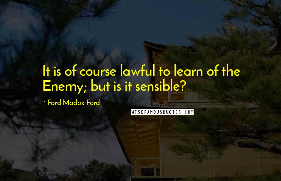 Ford Madox Ford Quotes: It is of course lawful to learn of the Enemy; but is it sensible?