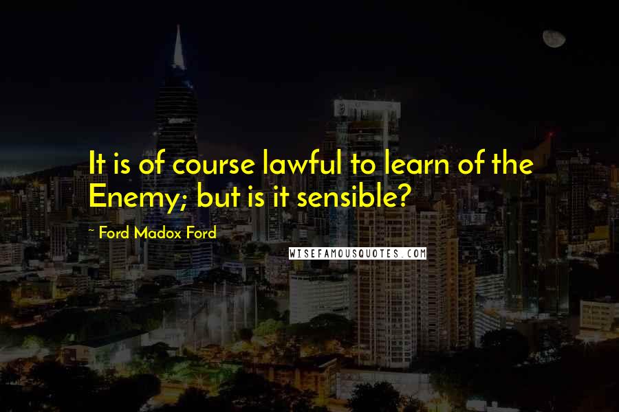 Ford Madox Ford Quotes: It is of course lawful to learn of the Enemy; but is it sensible?