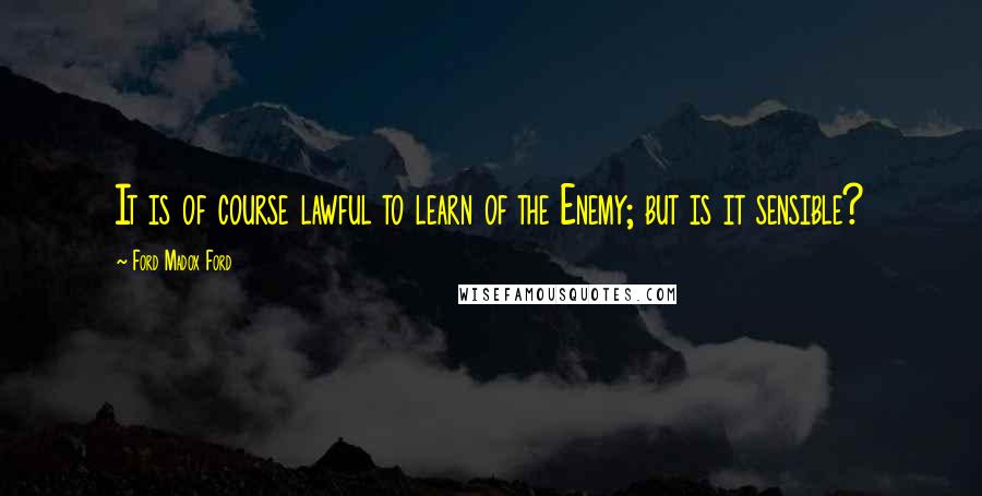 Ford Madox Ford Quotes: It is of course lawful to learn of the Enemy; but is it sensible?