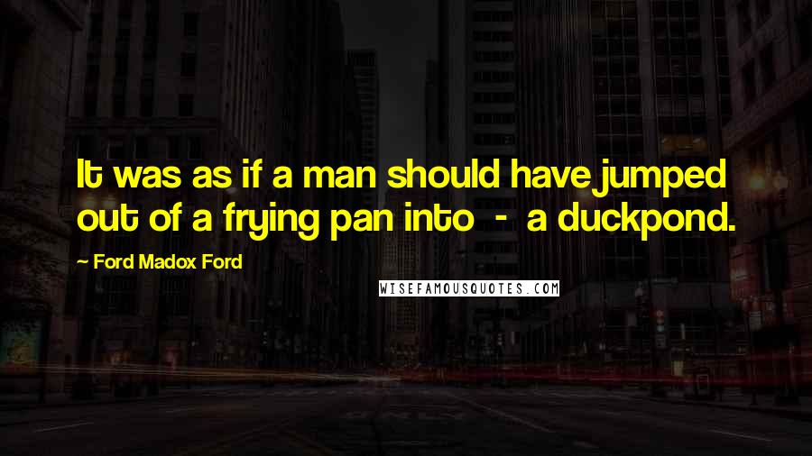 Ford Madox Ford Quotes: It was as if a man should have jumped out of a frying pan into - a duckpond.