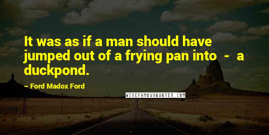 Ford Madox Ford Quotes: It was as if a man should have jumped out of a frying pan into - a duckpond.