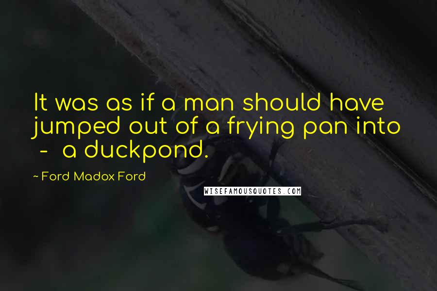 Ford Madox Ford Quotes: It was as if a man should have jumped out of a frying pan into - a duckpond.