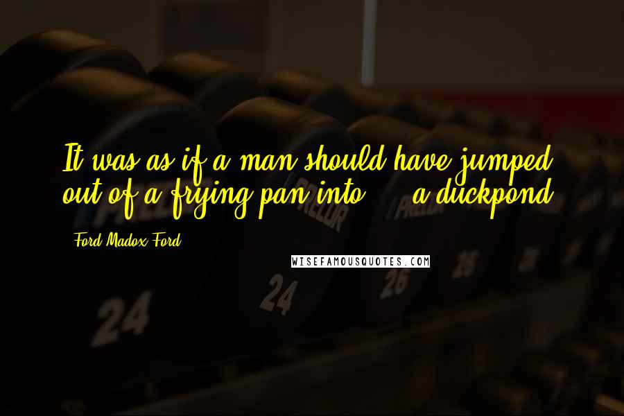 Ford Madox Ford Quotes: It was as if a man should have jumped out of a frying pan into - a duckpond.