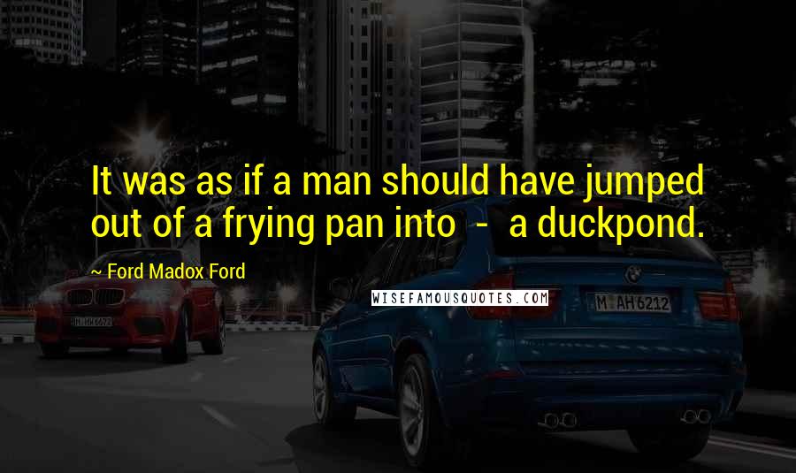 Ford Madox Ford Quotes: It was as if a man should have jumped out of a frying pan into - a duckpond.