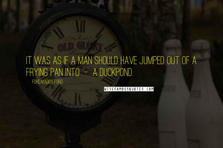 Ford Madox Ford Quotes: It was as if a man should have jumped out of a frying pan into - a duckpond.