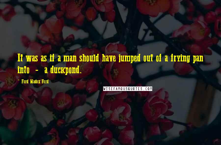 Ford Madox Ford Quotes: It was as if a man should have jumped out of a frying pan into - a duckpond.
