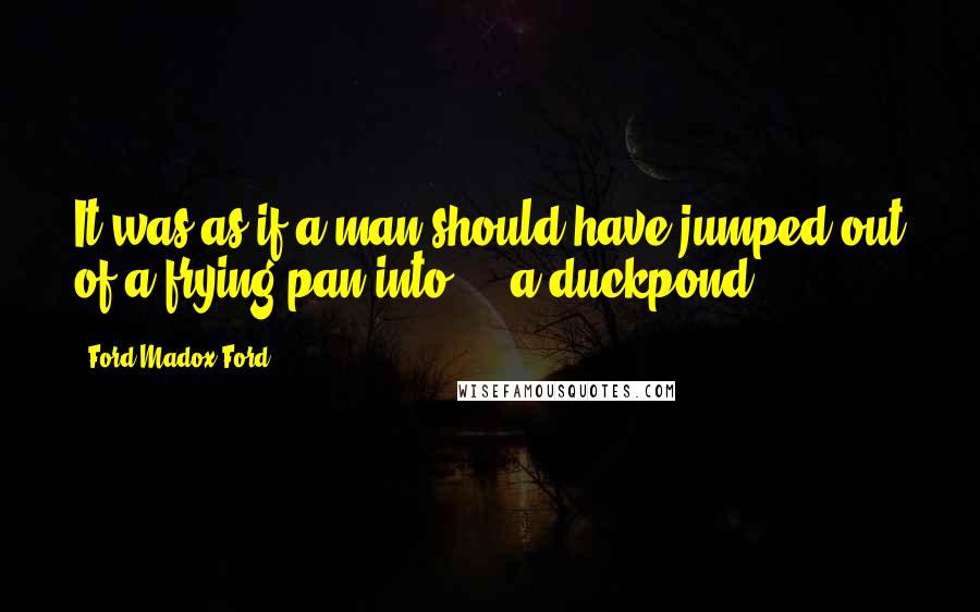 Ford Madox Ford Quotes: It was as if a man should have jumped out of a frying pan into - a duckpond.