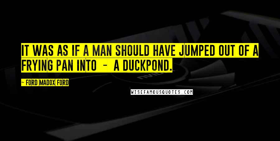 Ford Madox Ford Quotes: It was as if a man should have jumped out of a frying pan into - a duckpond.