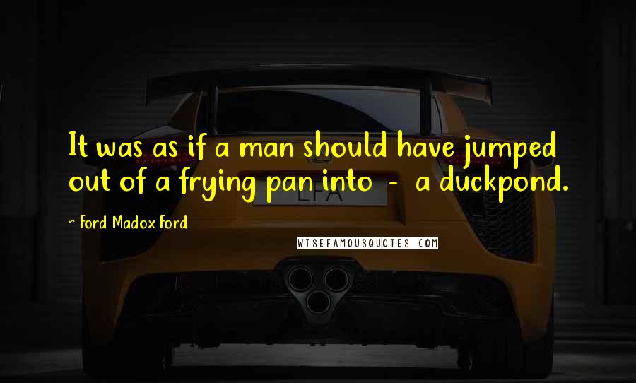 Ford Madox Ford Quotes: It was as if a man should have jumped out of a frying pan into - a duckpond.