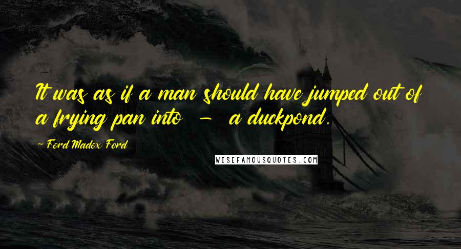 Ford Madox Ford Quotes: It was as if a man should have jumped out of a frying pan into - a duckpond.