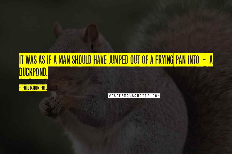 Ford Madox Ford Quotes: It was as if a man should have jumped out of a frying pan into - a duckpond.