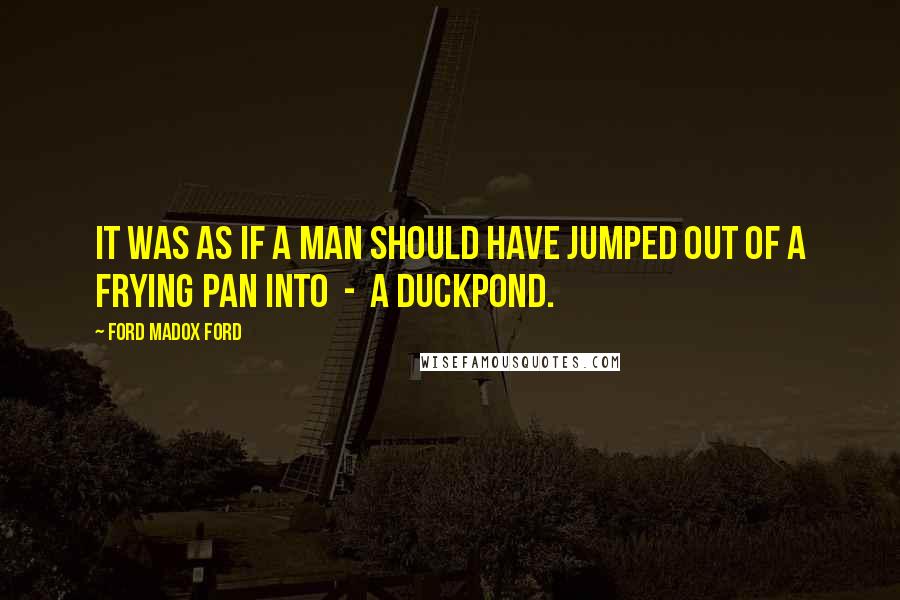 Ford Madox Ford Quotes: It was as if a man should have jumped out of a frying pan into - a duckpond.