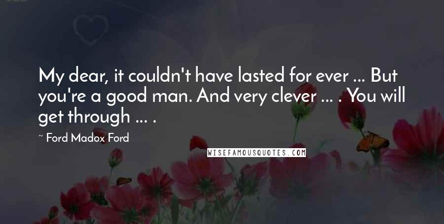 Ford Madox Ford Quotes: My dear, it couldn't have lasted for ever ... But you're a good man. And very clever ... . You will get through ... .