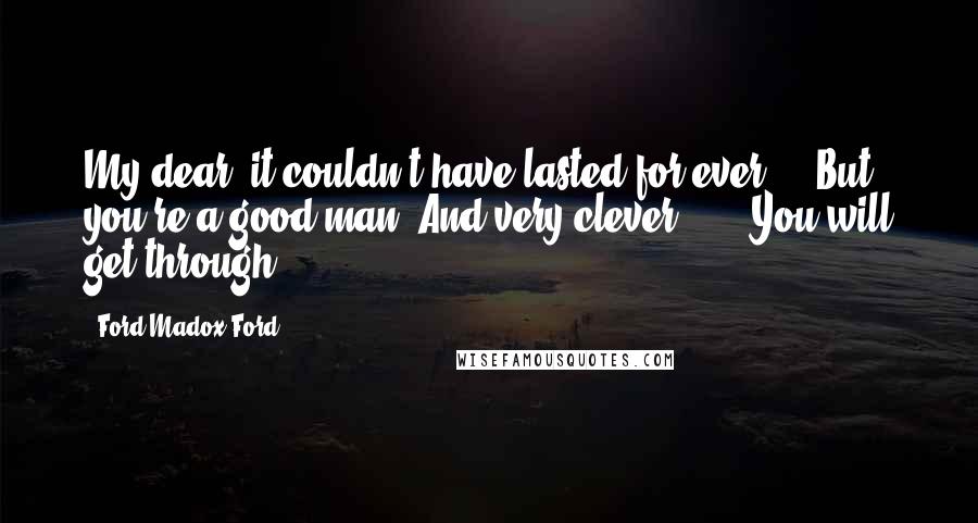 Ford Madox Ford Quotes: My dear, it couldn't have lasted for ever ... But you're a good man. And very clever ... . You will get through ... .