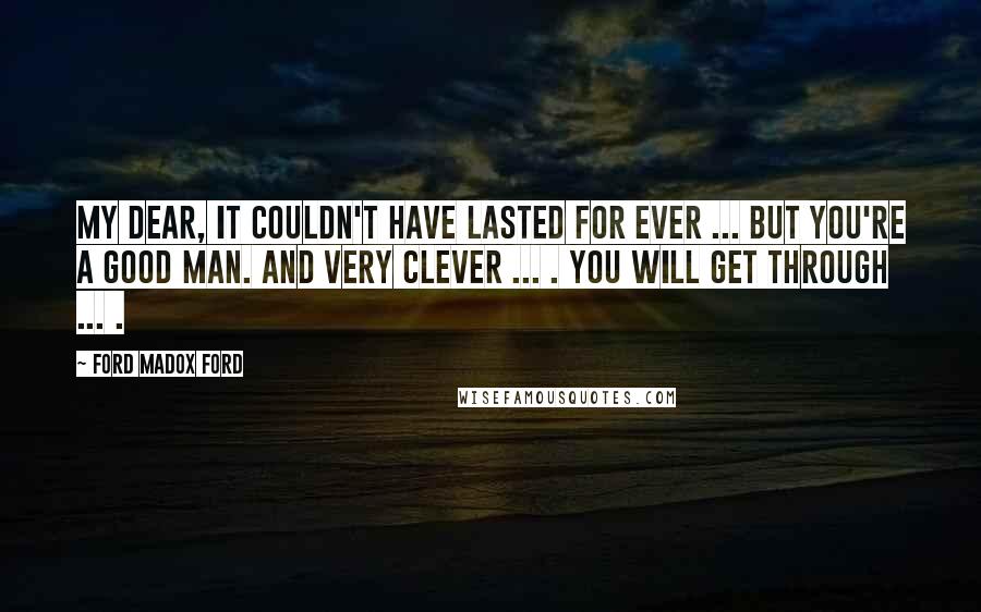 Ford Madox Ford Quotes: My dear, it couldn't have lasted for ever ... But you're a good man. And very clever ... . You will get through ... .