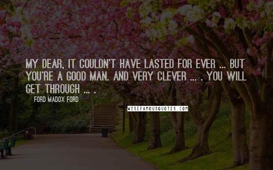 Ford Madox Ford Quotes: My dear, it couldn't have lasted for ever ... But you're a good man. And very clever ... . You will get through ... .