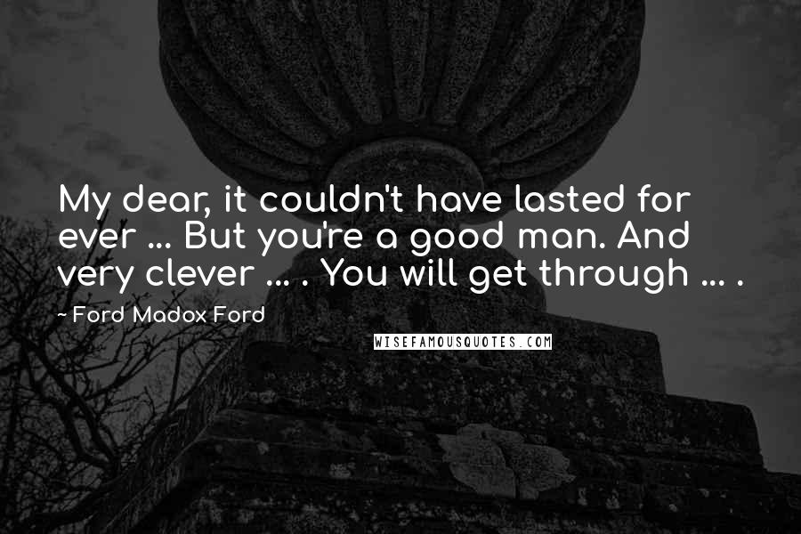 Ford Madox Ford Quotes: My dear, it couldn't have lasted for ever ... But you're a good man. And very clever ... . You will get through ... .