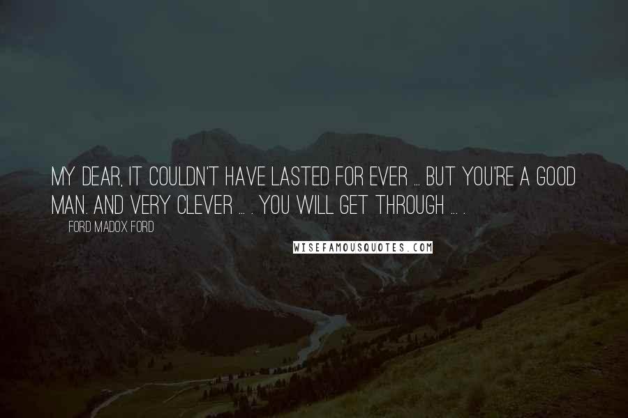 Ford Madox Ford Quotes: My dear, it couldn't have lasted for ever ... But you're a good man. And very clever ... . You will get through ... .