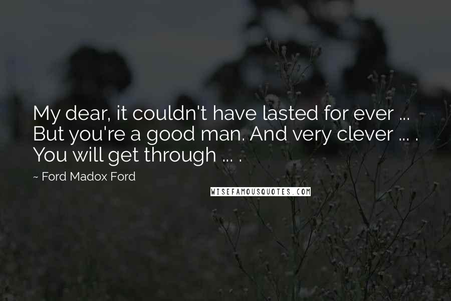 Ford Madox Ford Quotes: My dear, it couldn't have lasted for ever ... But you're a good man. And very clever ... . You will get through ... .