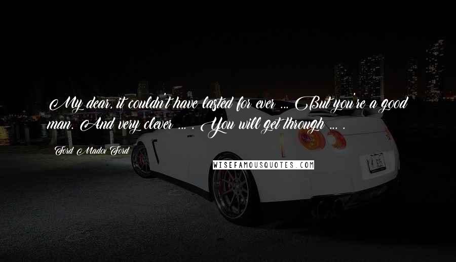 Ford Madox Ford Quotes: My dear, it couldn't have lasted for ever ... But you're a good man. And very clever ... . You will get through ... .