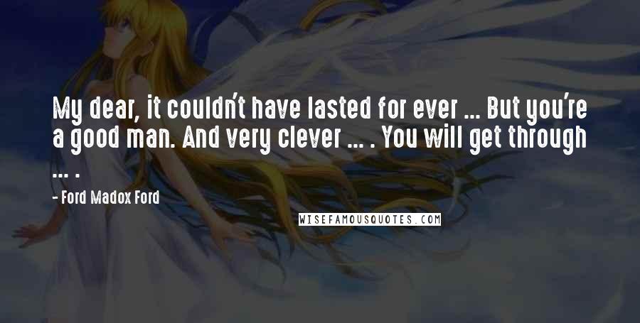 Ford Madox Ford Quotes: My dear, it couldn't have lasted for ever ... But you're a good man. And very clever ... . You will get through ... .