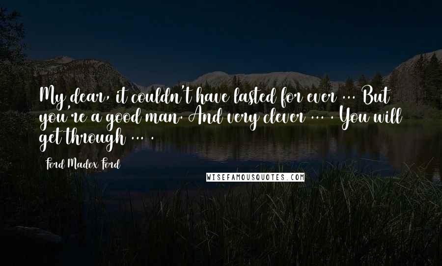 Ford Madox Ford Quotes: My dear, it couldn't have lasted for ever ... But you're a good man. And very clever ... . You will get through ... .