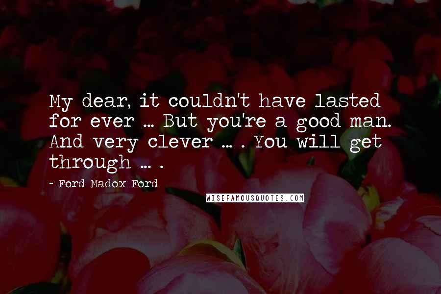 Ford Madox Ford Quotes: My dear, it couldn't have lasted for ever ... But you're a good man. And very clever ... . You will get through ... .