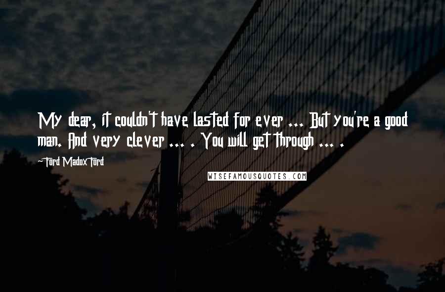 Ford Madox Ford Quotes: My dear, it couldn't have lasted for ever ... But you're a good man. And very clever ... . You will get through ... .