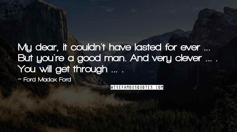 Ford Madox Ford Quotes: My dear, it couldn't have lasted for ever ... But you're a good man. And very clever ... . You will get through ... .