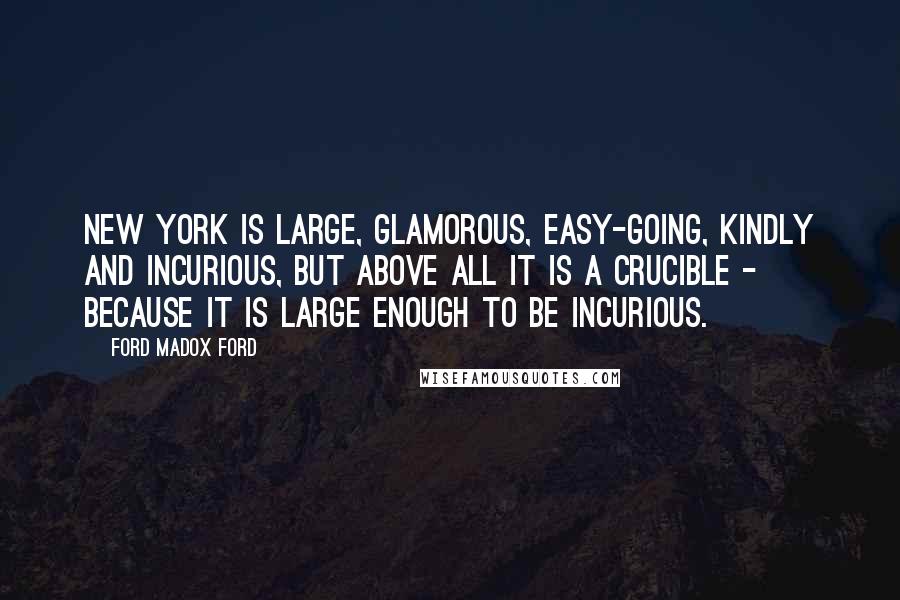 Ford Madox Ford Quotes: New York is large, glamorous, easy-going, kindly and incurious, but above all it is a crucible - because it is large enough to be incurious.