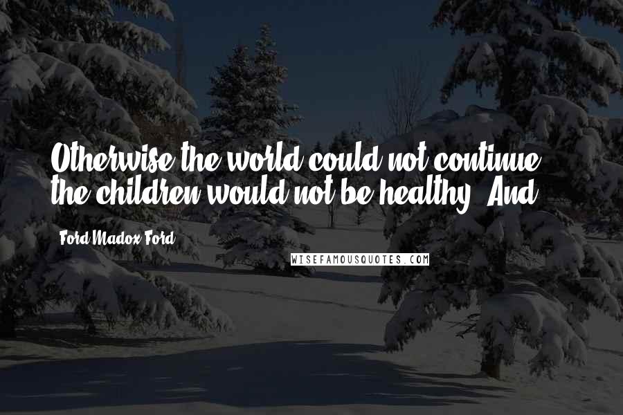 Ford Madox Ford Quotes: Otherwise the world could not continue  -  the children would not be healthy. And