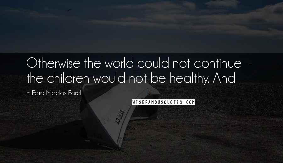 Ford Madox Ford Quotes: Otherwise the world could not continue  -  the children would not be healthy. And