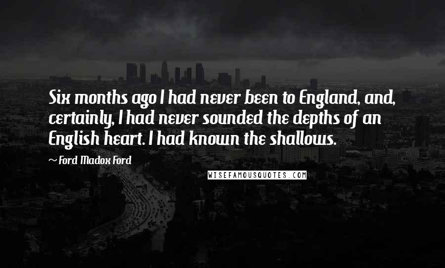 Ford Madox Ford Quotes: Six months ago I had never been to England, and, certainly, I had never sounded the depths of an English heart. I had known the shallows.