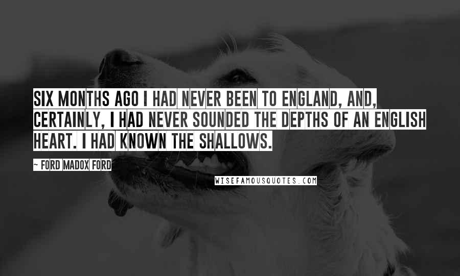 Ford Madox Ford Quotes: Six months ago I had never been to England, and, certainly, I had never sounded the depths of an English heart. I had known the shallows.