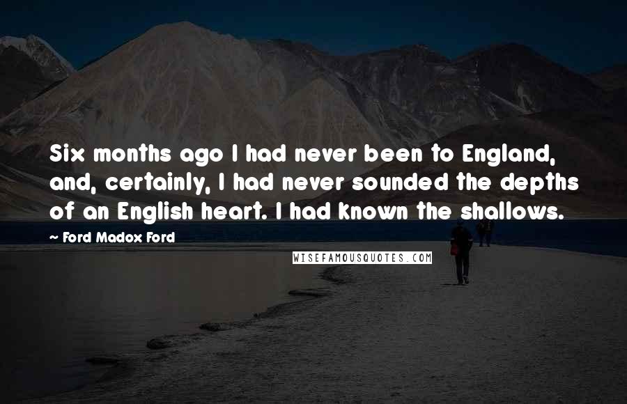 Ford Madox Ford Quotes: Six months ago I had never been to England, and, certainly, I had never sounded the depths of an English heart. I had known the shallows.