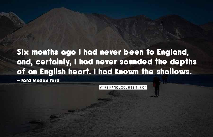Ford Madox Ford Quotes: Six months ago I had never been to England, and, certainly, I had never sounded the depths of an English heart. I had known the shallows.
