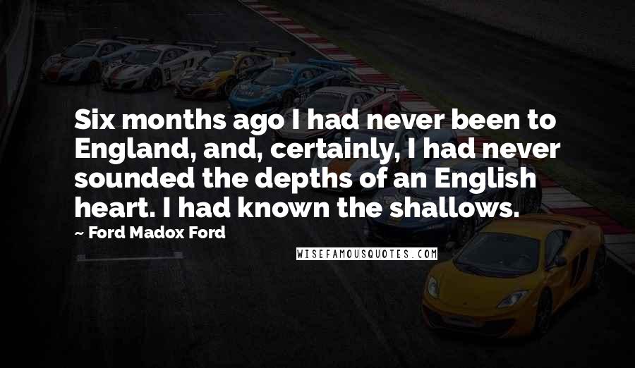 Ford Madox Ford Quotes: Six months ago I had never been to England, and, certainly, I had never sounded the depths of an English heart. I had known the shallows.