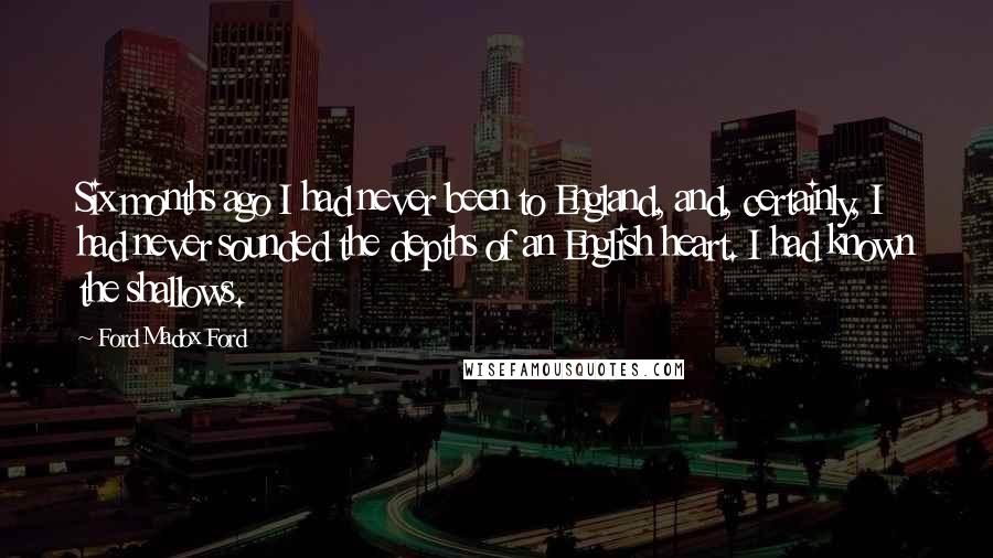 Ford Madox Ford Quotes: Six months ago I had never been to England, and, certainly, I had never sounded the depths of an English heart. I had known the shallows.