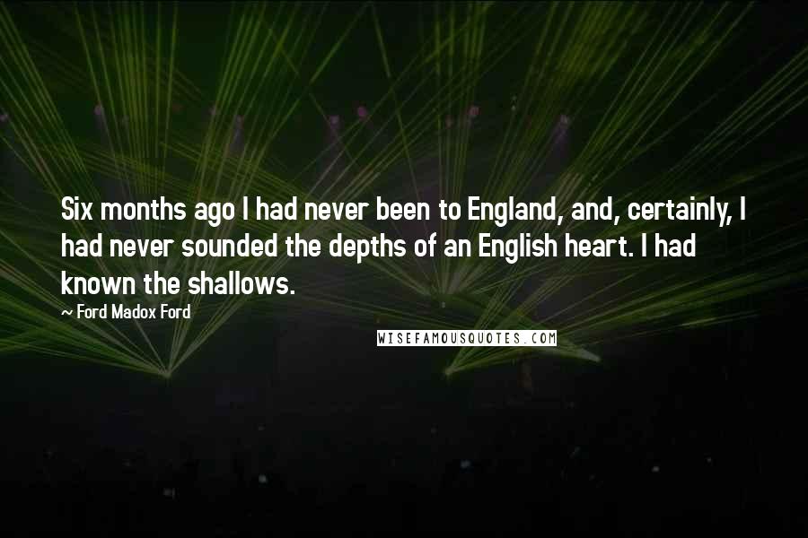 Ford Madox Ford Quotes: Six months ago I had never been to England, and, certainly, I had never sounded the depths of an English heart. I had known the shallows.