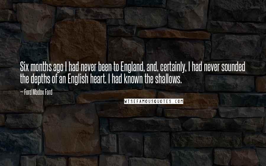 Ford Madox Ford Quotes: Six months ago I had never been to England, and, certainly, I had never sounded the depths of an English heart. I had known the shallows.