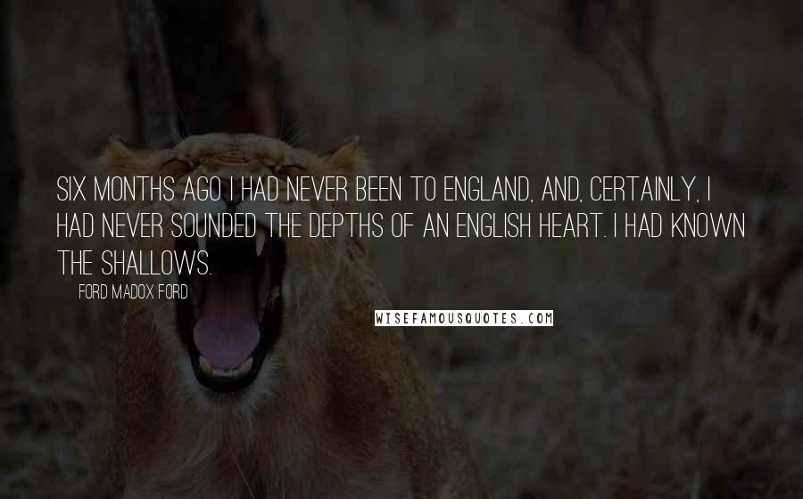 Ford Madox Ford Quotes: Six months ago I had never been to England, and, certainly, I had never sounded the depths of an English heart. I had known the shallows.