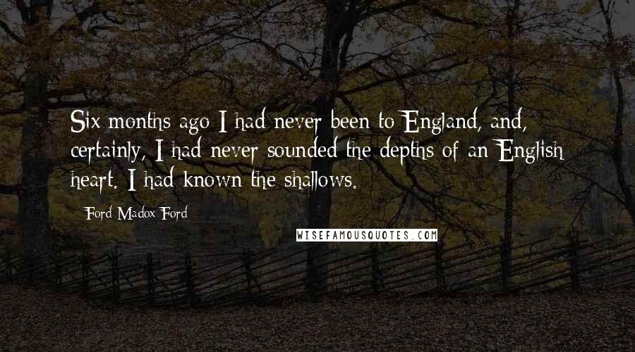 Ford Madox Ford Quotes: Six months ago I had never been to England, and, certainly, I had never sounded the depths of an English heart. I had known the shallows.