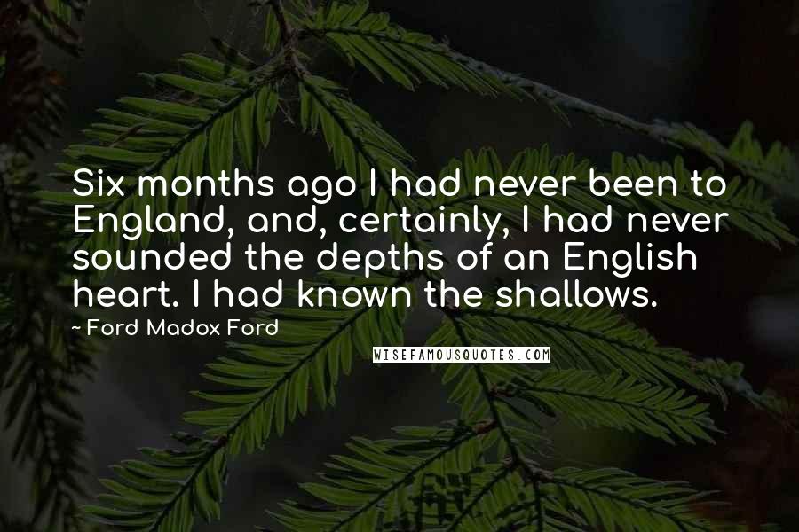 Ford Madox Ford Quotes: Six months ago I had never been to England, and, certainly, I had never sounded the depths of an English heart. I had known the shallows.