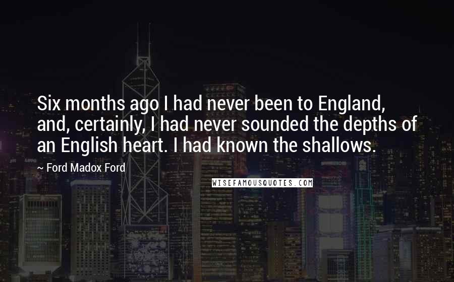 Ford Madox Ford Quotes: Six months ago I had never been to England, and, certainly, I had never sounded the depths of an English heart. I had known the shallows.